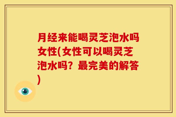 来能喝灵芝泡水吗女性(女性可以喝灵芝泡水吗?完美的解答) 来能喝灵芝泡水吗女性(女性可以喝灵芝泡水吗?完美的解答)