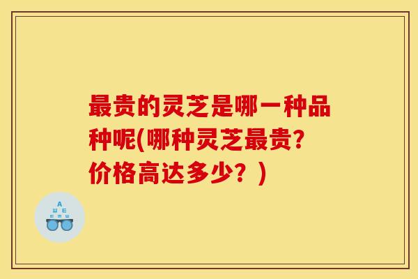 贵的灵芝是哪一种品种呢(哪种灵芝贵?价格高达多少?) 贵的灵芝是哪一种品种呢(哪种灵芝贵?价格高达多少?)