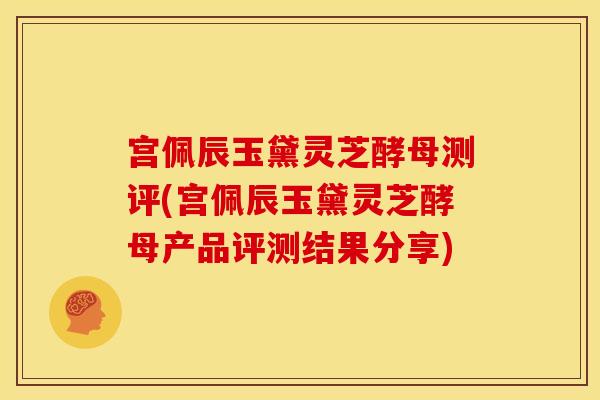宫佩辰玉黛灵芝酵母测评(宫佩辰玉黛灵芝酵母产品评测结果分享) 宫佩辰玉黛灵芝酵母测评(宫佩辰玉黛灵芝酵母产品评测结果分享)