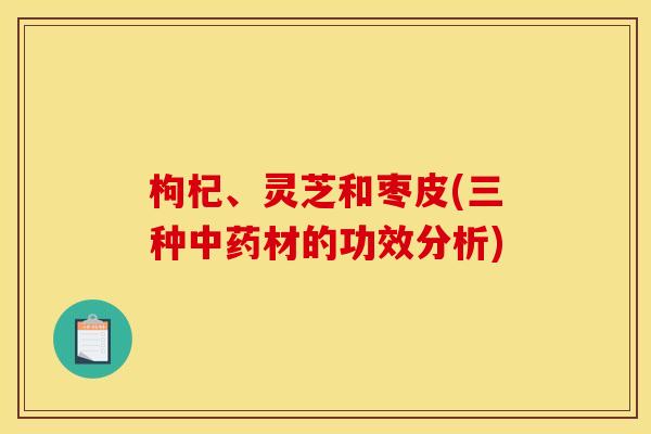 枸杞、灵芝和枣皮(三种材的功效分析) 枸杞、灵芝和枣皮(三种材的功效分析)