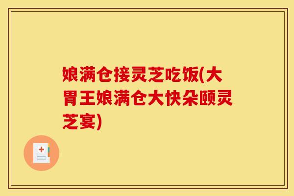娘满仓接灵芝吃饭(大胃王娘满仓大快朵颐灵芝宴)