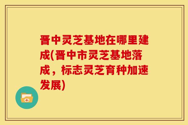 晋中灵芝基地在哪里建成(晋中市灵芝基地落成,标志灵芝育种加速发展) 晋中灵芝基地在哪里建成(晋中市灵芝基地落成,标志灵芝育种加速发展)