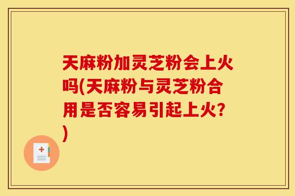 天麻粉加灵芝粉会上火吗(天麻粉与灵芝粉合用是否容易引起上火？)