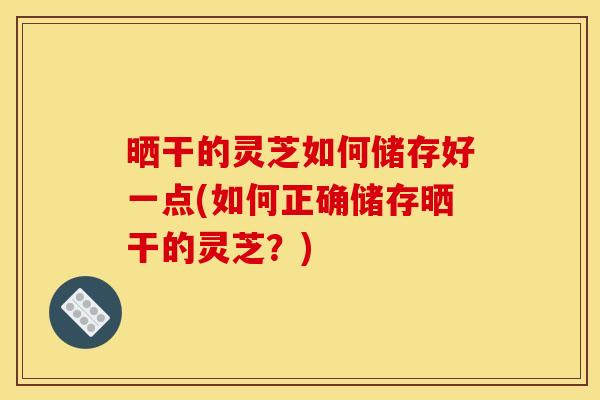 晒干的灵芝如何储存好一点(如何正确储存晒干的灵芝？)