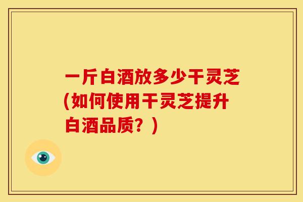 一斤白酒放多少干灵芝(如何使用干灵芝提升白酒品质?) 一斤白酒放多少干灵芝(如何使用干灵芝提升白酒品质?)