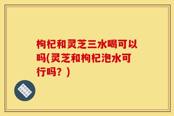 枸杞和灵芝三水喝可以吗(灵芝和枸杞泡水可行吗？)