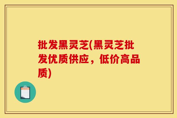 批发黑灵芝(黑灵芝批发优质供应,低价高品质) 批发黑灵芝(黑灵芝批发优质供应,低价高品质)