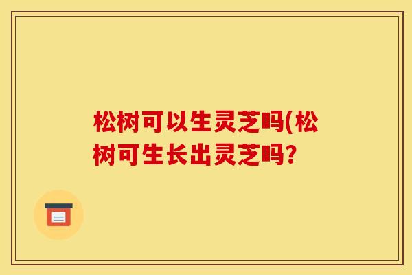 松树可以生灵芝吗(松树可生长出灵芝吗? 松树可以生灵芝吗(松树可生长出灵芝吗?
