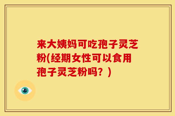 来大姨妈可吃孢子灵芝粉(经期女性可以食用孢子灵芝粉吗?) 来大姨妈可吃孢子灵芝粉(经期女性可以食用孢子灵芝粉吗?)