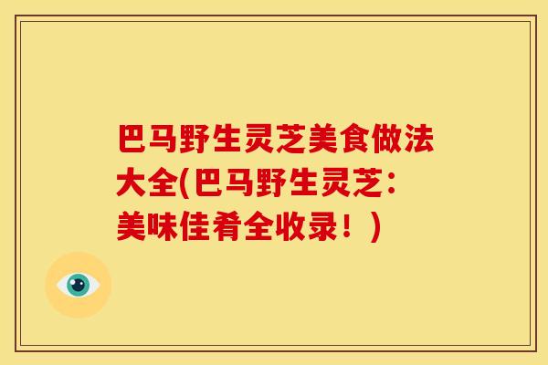 巴马野生灵芝美食做法大全(巴马野生灵芝:美味佳肴全收录!) 巴马野生灵芝美食做法大全(巴马野生灵芝:美味佳肴全收录!)