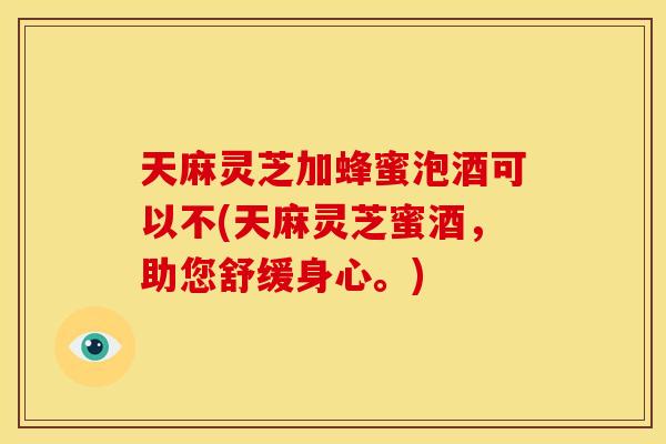 天麻灵芝加蜂蜜泡酒可以不(天麻灵芝蜜酒，助您舒缓身心。)