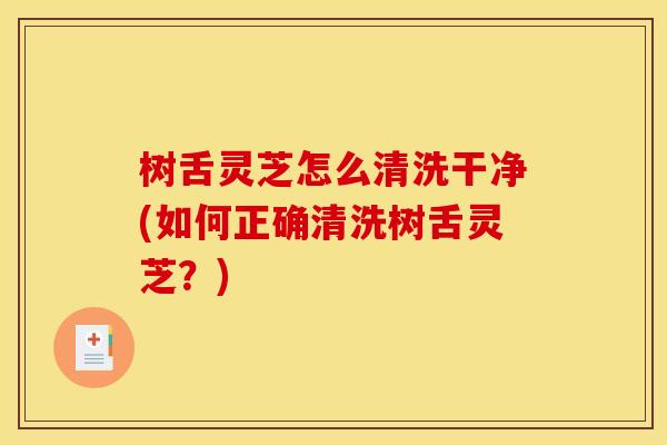 树舌灵芝怎么清洗干净(如何正确清洗树舌灵芝?) 树舌灵芝怎么清洗干净(如何正确清洗树舌灵芝?)
