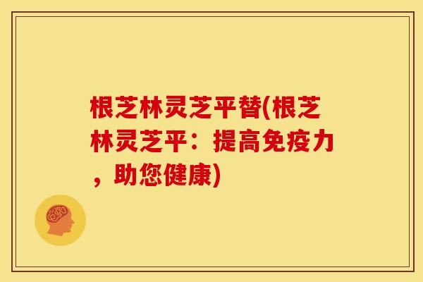 根芝林灵芝平替(根芝林灵芝平：提高免疫力，助您健康)
