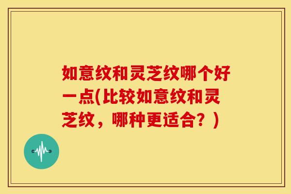 如意纹和灵芝纹哪个好一点(比较如意纹和灵芝纹,哪种更适合?) 如意纹和灵芝纹哪个好一点(比较如意纹和灵芝纹,哪种更适合?)