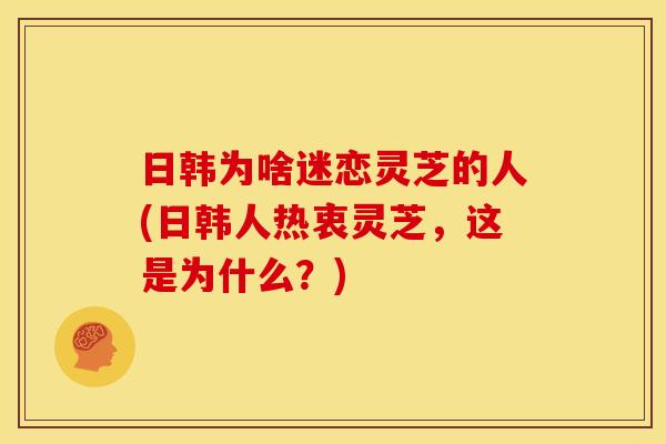日韩为啥迷恋灵芝的人(日韩人热衷灵芝,这是为什么?) 日韩为啥迷恋灵芝的人(日韩人热衷灵芝,这是为什么?)