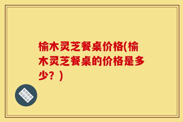 榆木灵芝餐桌价格(榆木灵芝餐桌的价格是多少?) 榆木灵芝餐桌价格(榆木灵芝餐桌的价格是多少?)