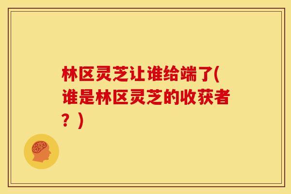 林区灵芝让谁给端了(谁是林区灵芝的收获者?) 林区灵芝让谁给端了(谁是林区灵芝的收获者?)