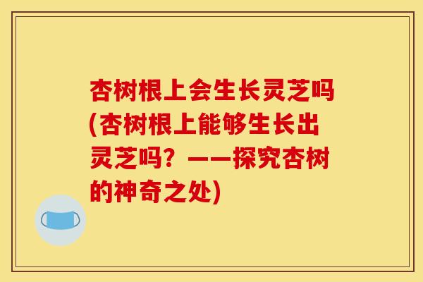 杏树根上会生长灵芝吗(杏树根上能够生长出灵芝吗?——探究杏树的神奇之处) 杏树根上会生长灵芝吗(杏树根上能够生长出灵芝吗?——探究杏树的神奇之处)