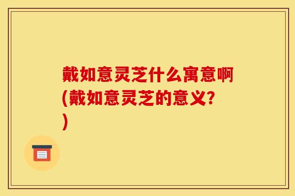 戴如意灵芝什么寓意啊(戴如意灵芝的意义?) 戴如意灵芝什么寓意啊(戴如意灵芝的意义?)