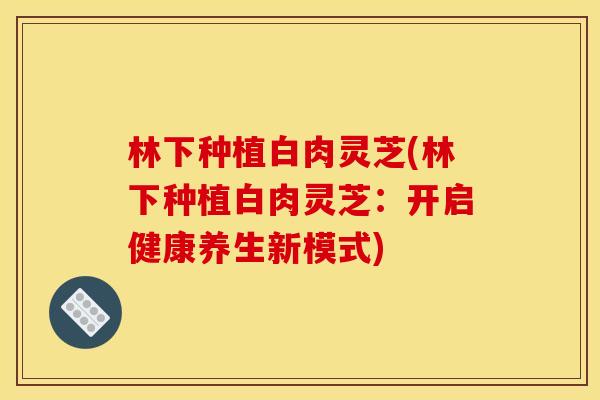 林下种植白肉灵芝(林下种植白肉灵芝:开启健康养生新模式) 林下种植白肉灵芝(林下种植白肉灵芝:开启健康养生新模式)