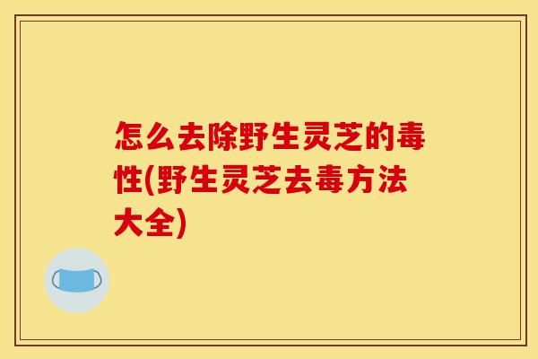 怎么去除野生灵芝的毒性(野生灵芝去毒方法大全)