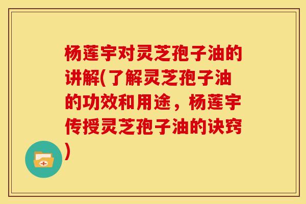 杨莲宇对灵芝孢子油的讲解(了解灵芝孢子油的功效和用途，杨莲宇传授灵芝孢子油的诀窍)