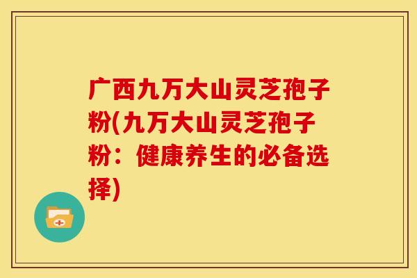 广西九万大山灵芝孢子粉(九万大山灵芝孢子粉:健康养生的必备选择) 广西九万大山灵芝孢子粉(九万大山灵芝孢子粉:健康养生的必备选择)