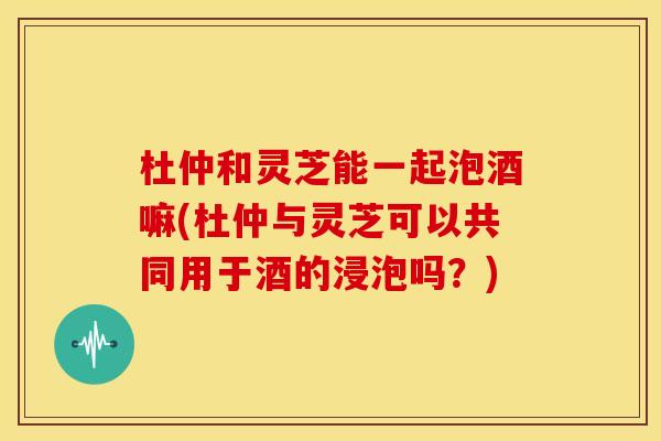 杜仲和灵芝能一起泡酒嘛(杜仲与灵芝可以共同用于酒的浸泡吗?) 杜仲和灵芝能一起泡酒嘛(杜仲与灵芝可以共同用于酒的浸泡吗?)