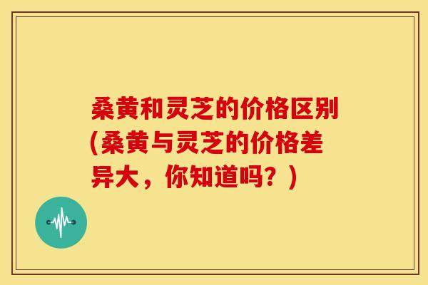 桑黄和灵芝的价格区别(桑黄与灵芝的价格差异大,你知道吗?) 桑黄和灵芝的价格区别(桑黄与灵芝的价格差异大,你知道吗?)