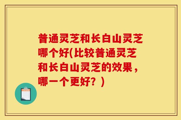 普通灵芝和长白山灵芝哪个好(比较普通灵芝和长白山灵芝的效果,哪一个更好?) 普通灵芝和长白山灵芝哪个好(比较普通灵芝和长白山灵芝的效果,哪一个更好?)