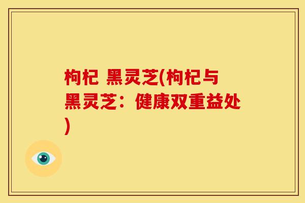 枸杞 黑灵芝(枸杞与黑灵芝:健康双重益处) 枸杞 黑灵芝(枸杞与黑灵芝:健康双重益处)