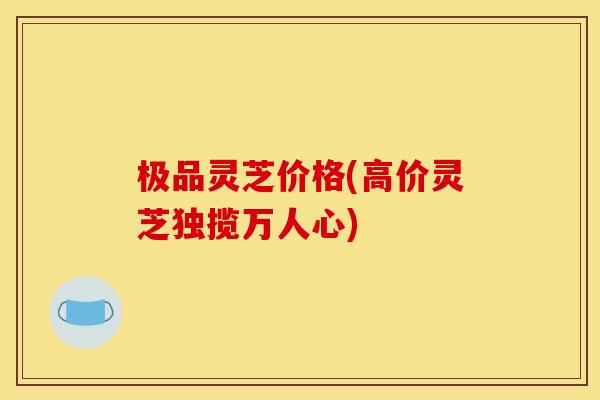 极品灵芝价格(高价灵芝独揽万人心) 极品灵芝价格(高价灵芝独揽万人心)
