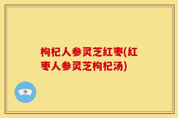 枸杞人参灵芝红枣(红枣人参灵芝枸杞汤) 枸杞人参灵芝红枣(红枣人参灵芝枸杞汤)