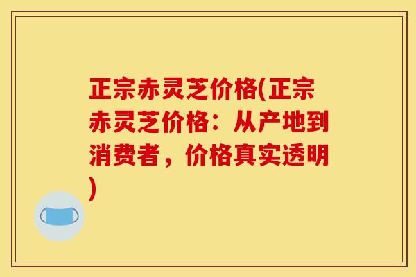 正宗赤灵芝价格(正宗赤灵芝价格：从产地到消费者，价格真实透明)