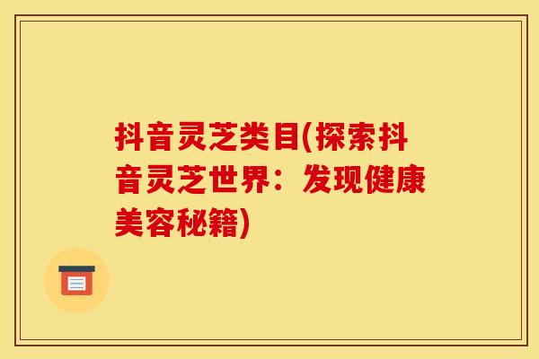 抖音灵芝类目(探索抖音灵芝世界:发现健康美容秘籍) 抖音灵芝类目(探索抖音灵芝世界:发现健康美容秘籍)