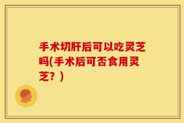 手术切后可以吃灵芝吗(手术后可否食用灵芝?) 手术切后可以吃灵芝吗(手术后可否食用灵芝?)