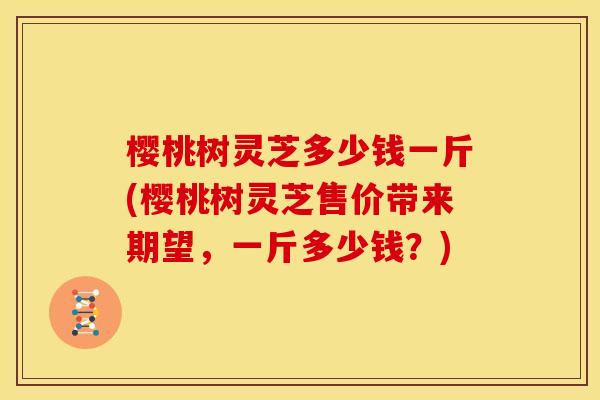 樱桃树灵芝多少钱一斤(樱桃树灵芝售价带来期望,一斤多少钱?) 樱桃树灵芝多少钱一斤(樱桃树灵芝售价带来期望,一斤多少钱?)