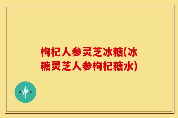枸杞人参灵芝冰糖(冰糖灵芝人参枸杞糖水) 枸杞人参灵芝冰糖(冰糖灵芝人参枸杞糖水)