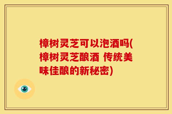 樟树灵芝可以泡酒吗(樟树灵芝酿酒 传统美味佳酿的新秘密) 樟树灵芝可以泡酒吗(樟树灵芝酿酒 传统美味佳酿的新秘密)