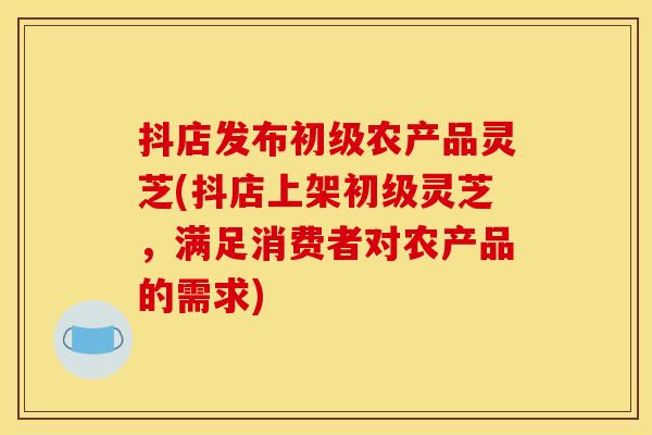 抖店发布初级农产品灵芝(抖店上架初级灵芝,满足消费者对农产品的需求) 抖店发布初级农产品灵芝(抖店上架初级灵芝,满足消费者对农产品的需求)