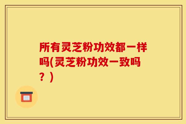 所有灵芝粉功效都一样吗(灵芝粉功效一致吗?) 所有灵芝粉功效都一样吗(灵芝粉功效一致吗?)