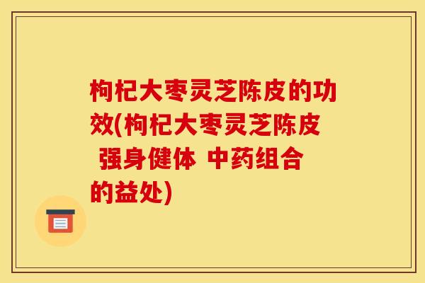 枸杞大枣灵芝陈皮的功效(枸杞大枣灵芝陈皮 强身健体 组合的益处) 枸杞大枣灵芝陈皮的功效(枸杞大枣灵芝陈皮 强身健体 组合的益处)