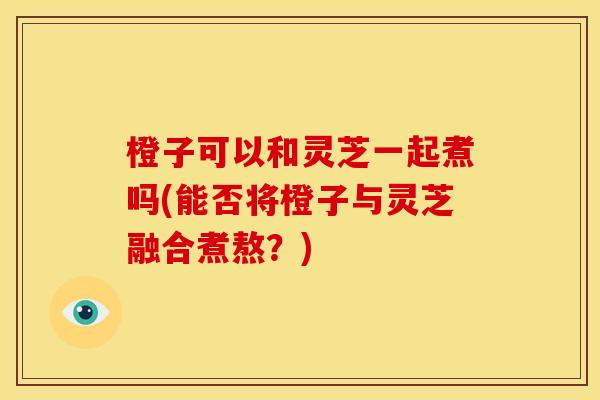 橙子可以和灵芝一起煮吗(能否将橙子与灵芝融合煮熬？)