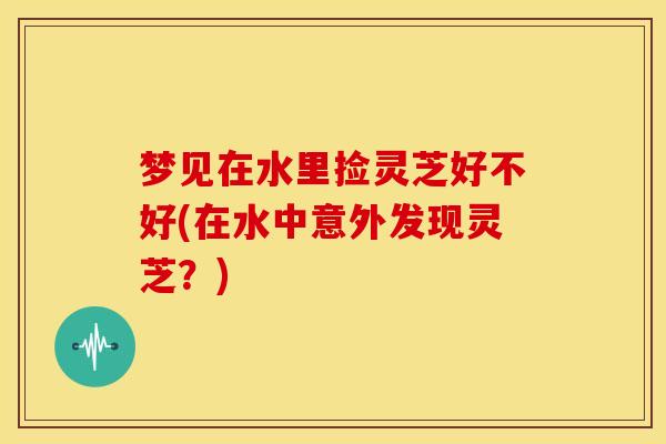 梦见在水里捡灵芝好不好(在水中意外发现灵芝?) 梦见在水里捡灵芝好不好(在水中意外发现灵芝?)