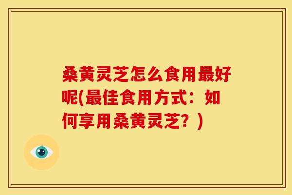 桑黄灵芝怎么食用好呢(佳食用方式:如何享用桑黄灵芝?) 桑黄灵芝怎么食用好呢(佳食用方式:如何享用桑黄灵芝?)