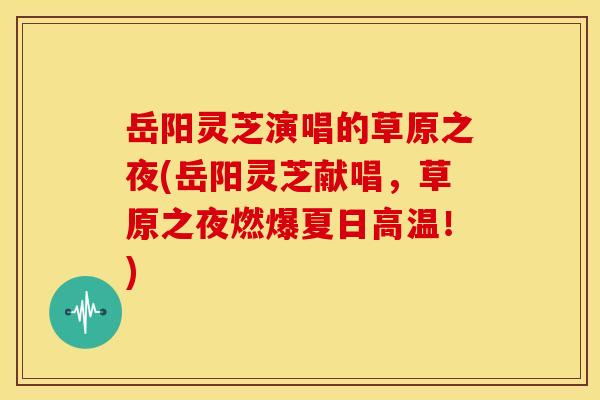 岳阳灵芝演唱的草原之夜(岳阳灵芝献唱,草原之夜燃爆夏日高温!) 岳阳灵芝演唱的草原之夜(岳阳灵芝献唱,草原之夜燃爆夏日高温!)