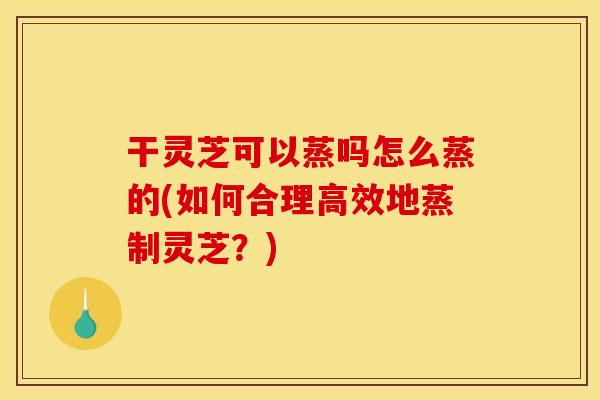 干灵芝可以蒸吗怎么蒸的(如何合理高效地蒸制灵芝?) 干灵芝可以蒸吗怎么蒸的(如何合理高效地蒸制灵芝?)