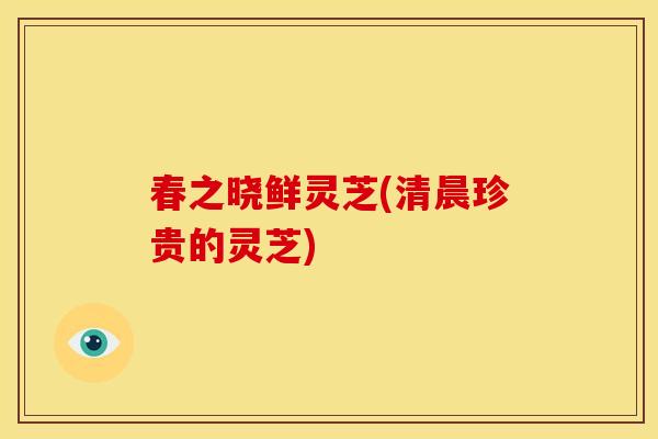 春之晓鲜灵芝(清晨珍贵的灵芝) 春之晓鲜灵芝(清晨珍贵的灵芝)