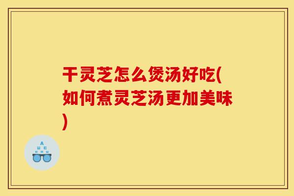 干灵芝怎么煲汤好吃(如何煮灵芝汤更加美味) 干灵芝怎么煲汤好吃(如何煮灵芝汤更加美味)