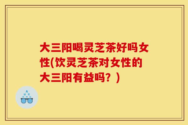 大三阳喝灵芝茶好吗女性(饮灵芝茶对女性的大三阳有益吗?) 大三阳喝灵芝茶好吗女性(饮灵芝茶对女性的大三阳有益吗?)